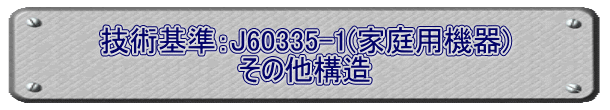 技術基準：J60335-1(家庭用機器) その他構造