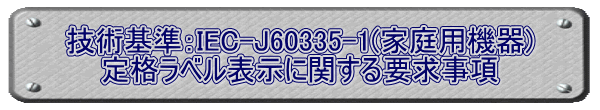 技術基準：IEC-J60335-1(家庭用機器) 定格ラベル表示に関する要求事項