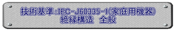 技術基準：IEC-J60335-1(家庭用機器) 絶縁構造　全般