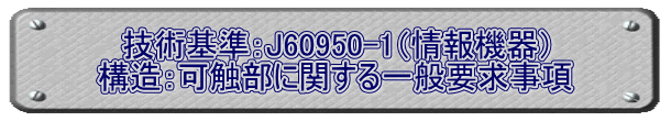 技術基準：J60950-1（情報機器） 構造：可触部に関する一般要求事項