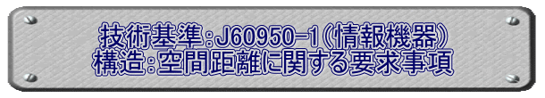 技術基準：J60950-1（情報機器） 構造：空間距離に関する要求事項