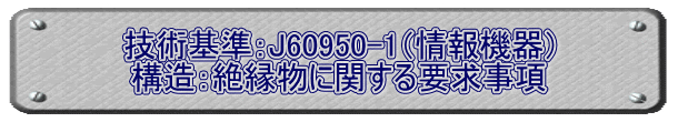 技術基準：J60950-1（情報機器） 構造：絶縁物に関する要求事項