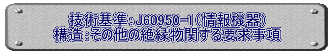 技術基準：J60950-1（情報機器） 構造：その他の絶縁物関する要求事項