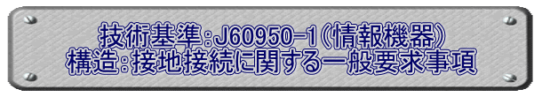 技術基準：J60950-1（情報機器） 構造：接地接続に関する一般要求事項