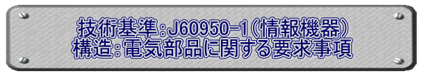 技術基準：J60950-1（情報機器） 構造：電気部品に関する要求事項