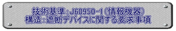 技術基準：J60950-1（情報機器） 構造：遮断デバイスに関する要求事項