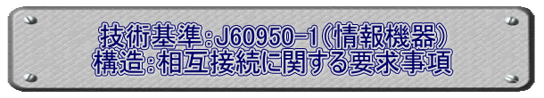 技術基準：J60950-1（情報機器） 構造：相互接続に関する要求事項