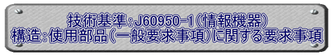 技術基準：J60950-1（情報機器） 構造：使用部品（一般要求事項）に関する要求事項