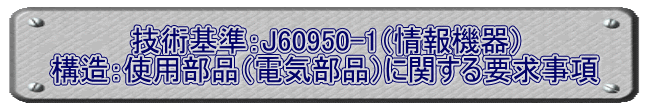 技術基準：J60950-1（情報機器） 構造：使用部品（電気部品）に関する要求事項