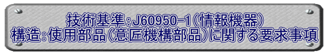 技術基準：J60950-1（情報機器） 構造：使用部品（意匠機構部品）に関する要求事項