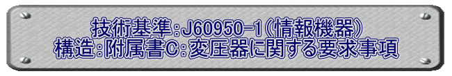 技術基準：J60950-1（情報機器） 構造：附属書C：変圧器に関する要求事項