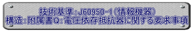 技術基準：J60950-1（情報機器） 構造：附属書Q：電圧依存抵抗器に関する要求事項