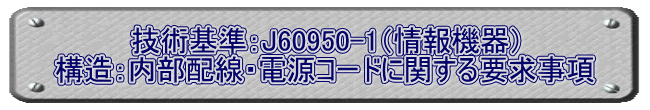 技術基準：J60950-1（情報機器） 構造：内部配線・電源コードに関する要求事項