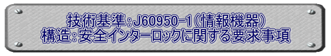 技術基準：J60950-1（情報機器） 構造：安全インターロックに関する要求事項