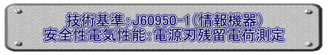 技術基準：J60950-1（情報機器） 安全性電気性能：電源刃残留電荷測定