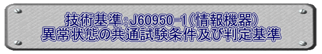 技術基準：J60950-1（情報機器） 異常状態の共通試験条件及び判定基準