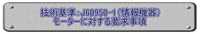 技術基準：J60950-1（情報機器） モーターに対する要求事項