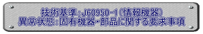 技術基準：J60950-1（情報機器） 異常状態：固有機器・部品に関する要求事項