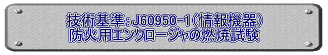 技術基準：J60950-1（情報機器） 防火用エンクロージャの燃焼試験