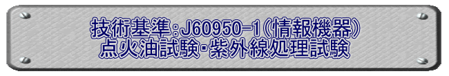 技術基準：J60950-1（情報機器） 点火油試験・紫外線処理試験