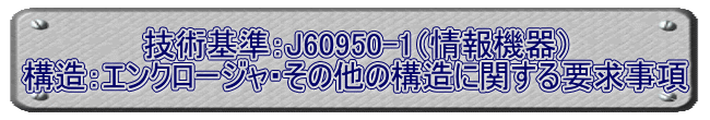 技術基準：J60950-1（情報機器） 構造：エンクロージャ・その他の構造に関する要求事項