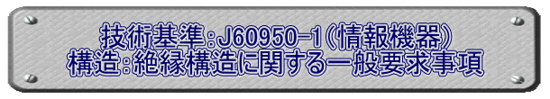 技術基準：J60950-1（情報機器） 構造：絶縁構造に関する一般要求事項