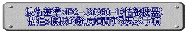 技術基準：IEC-J60950-1（情報機器） 構造：機械的強度に関する要求事項