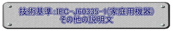 技術基準：IEC-J60335-1(家庭用機器) その他の説明文