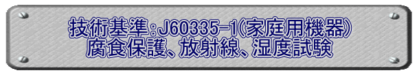 技術基準：J60335-1(家庭用機器) 腐食保護、放射線、湿度試験