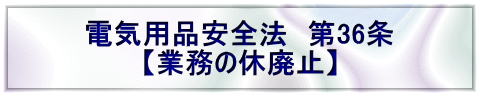 電気用品安全法　第36条 【業務の休廃止】