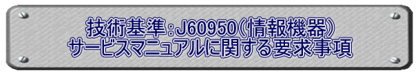 技術基準：J60950（情報機器） サービスマニュアルに関する要求事項