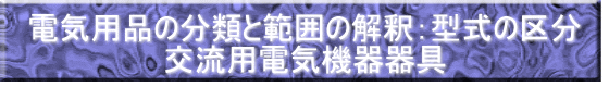 電気用品の分類と範囲の解釈：型式の区分 交流用電気機器器具