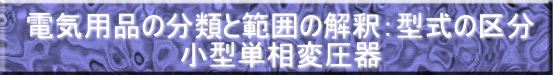 電気用品の分類と範囲の解釈：型式の区分 小型単相変圧器