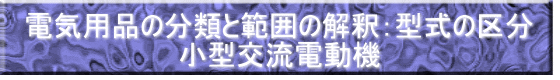 電気用品の分類と範囲の解釈：型式の区分 小型交流電動機