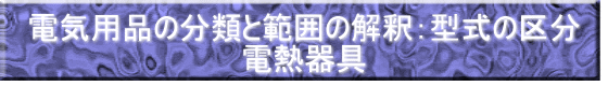 電気用品の分類と範囲の解釈：型式の区分 電熱器具