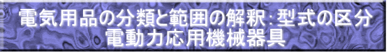 電気用品の分類と範囲の解釈：型式の区分 電動力応用機械器具