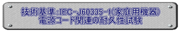 技術基準：IEC-J60335-1(家庭用機器) 電源コード関連の耐久性試験